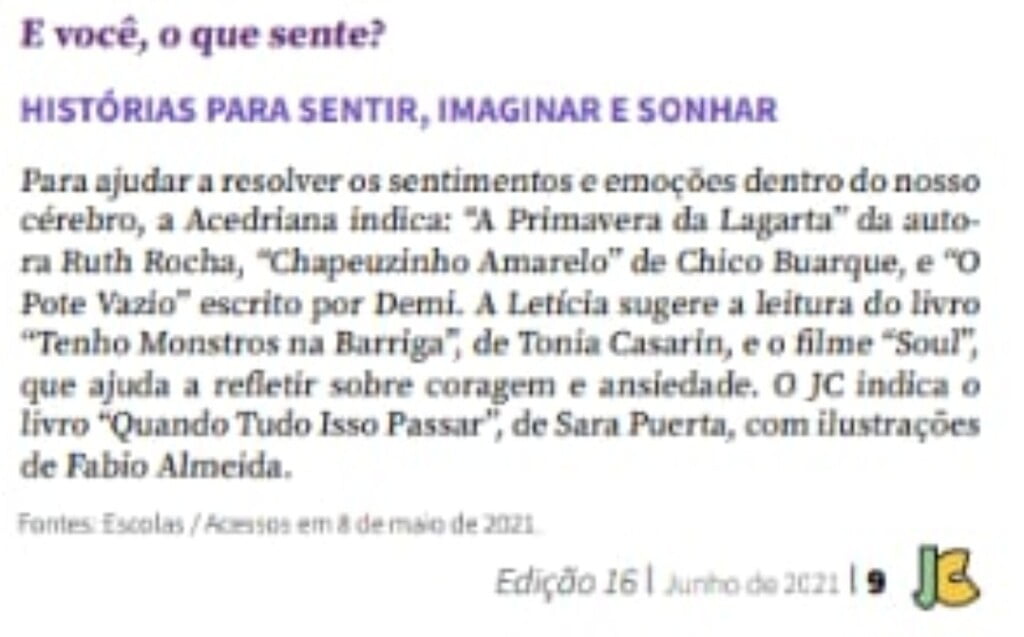 Imagem de um recorte de site com fundo branco, com o título "E você, o que sente?" e subtítulo "Histórias para sentir, imaginar e sonhar". No corpo do texto: Para ajudar a resolver os sentimentos e emoções dentro do nosso cérebro, a Acedriana indica "A Primeira Lagarta" da autora Ruth Rocha, "Chapeuzinho Vermelho" de Chico Buarque, e o "Pote Vazio" escrito por Demi. A Letícia sugere a leitura do livro "Tenho Monstros na barriga", de Tonia Casarin, e o filme "Soul", que ajuda a refletir sobre coragem e ansiedade. O JC indica o livro "Quando tudo isso passar", de Sara Puerta, com ilustrações de Fabio Almeida. No rodapé, a fonte é Escolas/Acessos em 8 de maior de 2021, a edição é 16 de junho de 2021. No cantinho inferior esquerdo, a assinatura do site, com as letras J (em verde claro) e C (em amarelo).